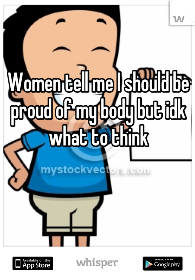 Women tell me I should be proud of my body but idk what to think