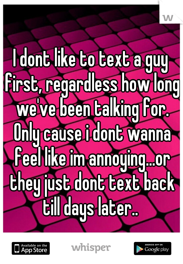 I dont like to text a guy first, regardless how long we've been talking for. Only cause i dont wanna feel like im annoying...or they just dont text back till days later.. 