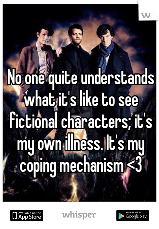 No one quite understands what it's like to see fictional characters; it's my own illness. It's my coping mechanism <3