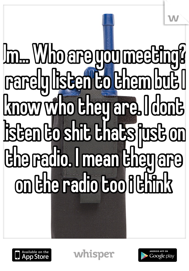Um... Who are you meeting? I rarely listen to them but I know who they are. I dont listen to shit thats just on the radio. I mean they are on the radio too i think