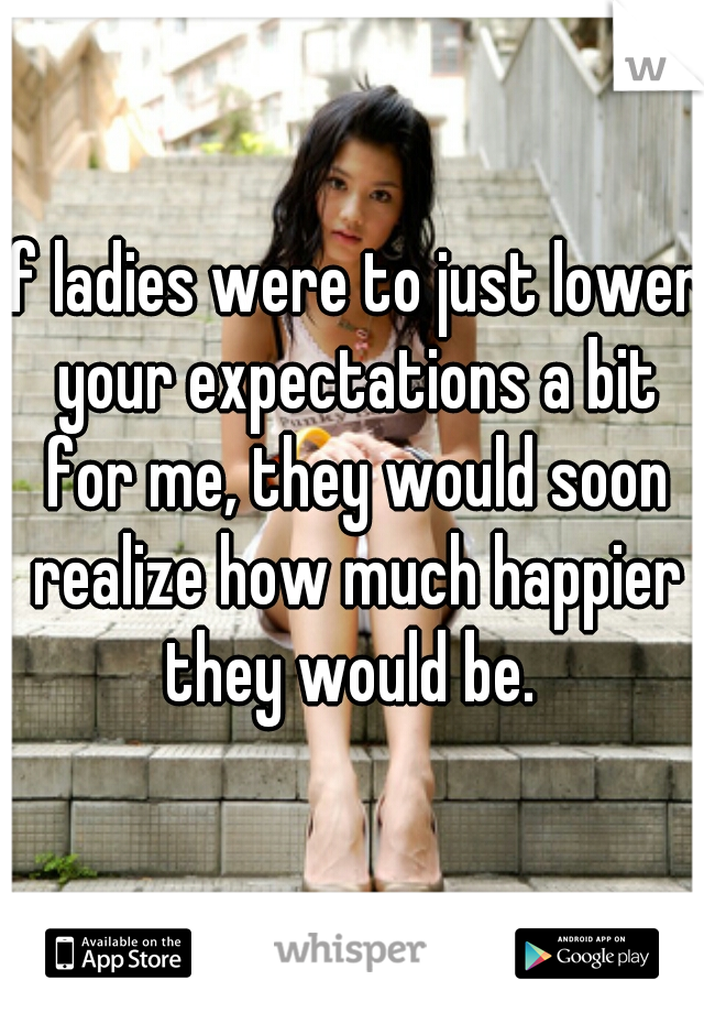 If ladies were to just lower your expectations a bit for me, they would soon realize how much happier they would be. 