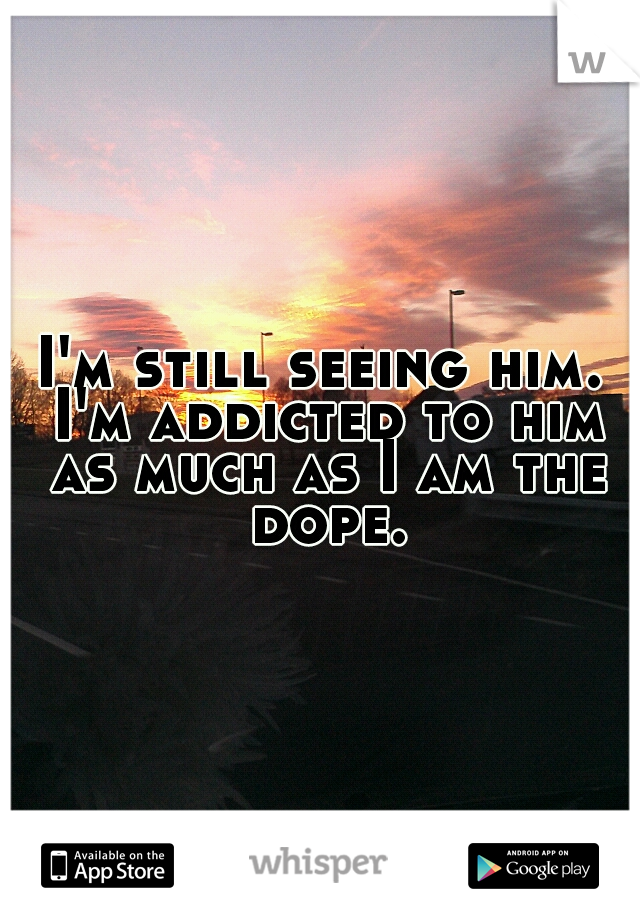 I'm still seeing him. I'm addicted to him as much as I am the dope.