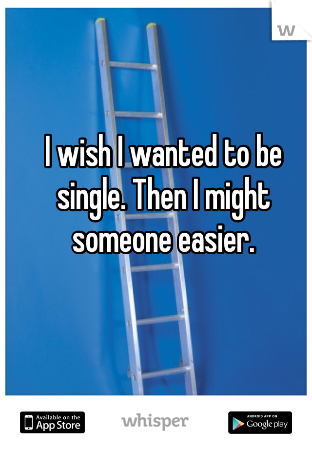 I wish I wanted to be single. Then I might someone easier.