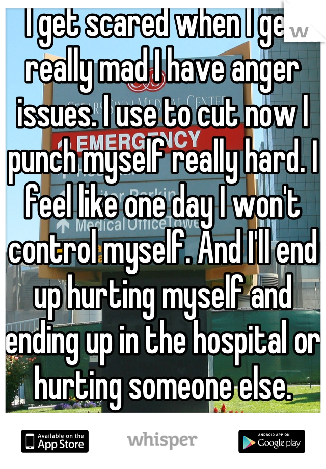 I get scared when I get really mad I have anger issues. I use to cut now I punch myself really hard. I feel like one day I won't control myself. And I'll end up hurting myself and ending up in the hospital or hurting someone else.