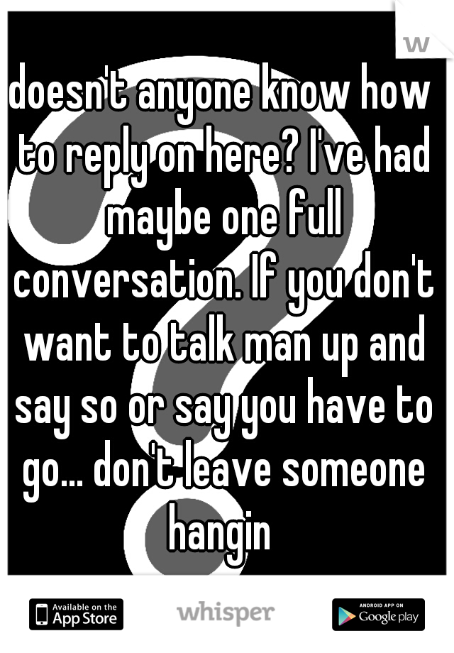 doesn't anyone know how to reply on here? I've had maybe one full conversation. If you don't want to talk man up and say so or say you have to go... don't leave someone hangin 