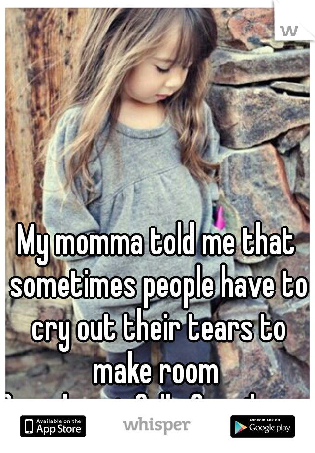My momma told me that sometimes people have to cry out their tears to make room 
for a heart full of smiles.     