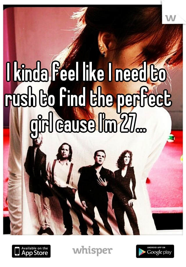 I kinda feel like I need to rush to find the perfect girl cause I'm 27...