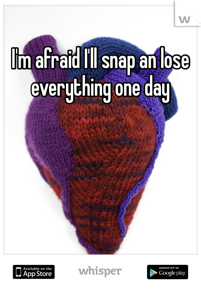 I'm afraid I'll snap an lose everything one day 