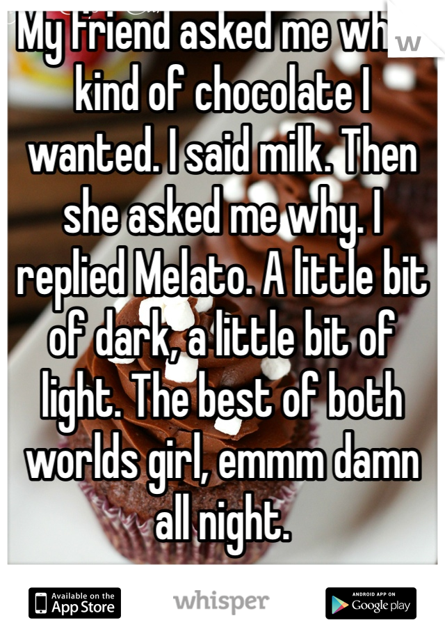 My friend asked me what kind of chocolate I wanted. I said milk. Then she asked me why. I replied Melato. A little bit of dark, a little bit of light. The best of both worlds girl, emmm damn all night.  