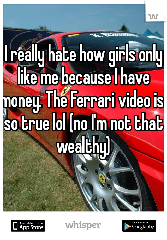 I really hate how girls only like me because I have money. The Ferrari video is so true lol (no I'm not that wealthy)