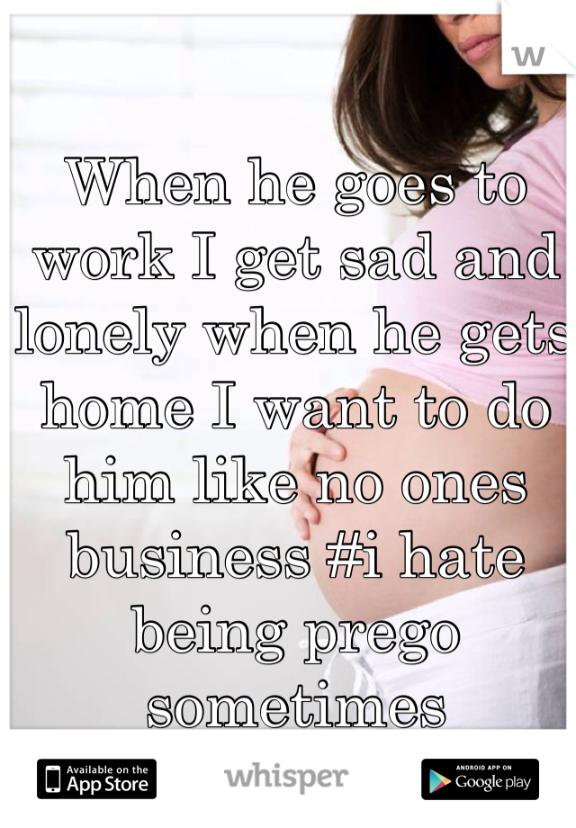 When he goes to work I get sad and lonely when he gets home I want to do him like no ones business #i hate being prego sometimes 