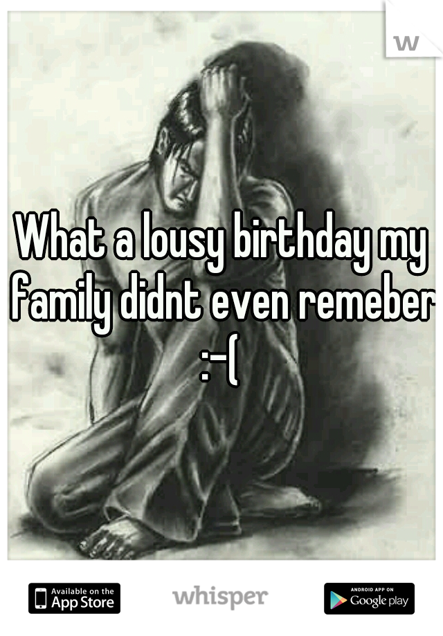 What a lousy birthday my family didnt even remeber :-( 