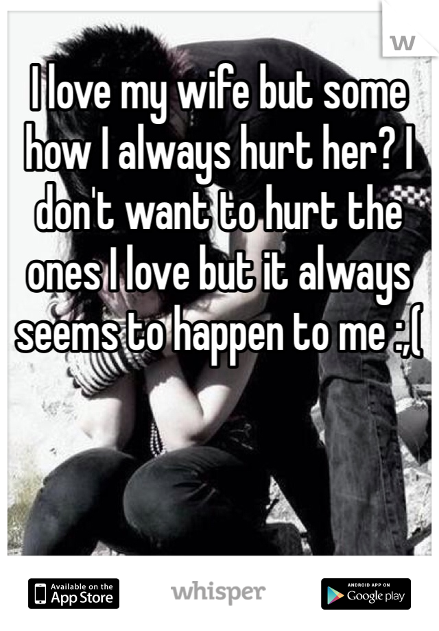 
I love my wife but some how I always hurt her? I don't want to hurt the ones I love but it always seems to happen to me :,(