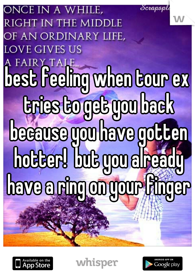 best feeling when tour ex tries to get you back because you have gotten hotter!  but you already have a ring on your finger