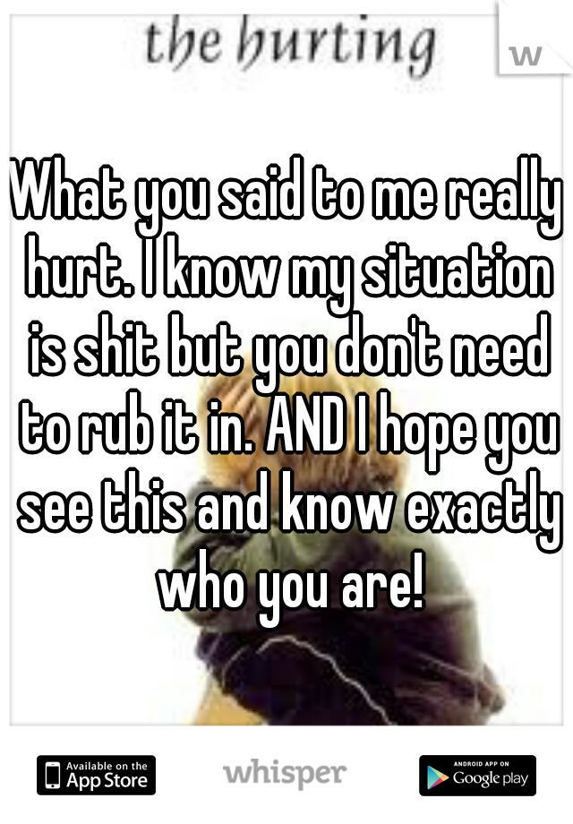 What you said to me really hurt. I know my situation is shit but you don't need to rub it in. AND I hope you see this and know exactly who you are!