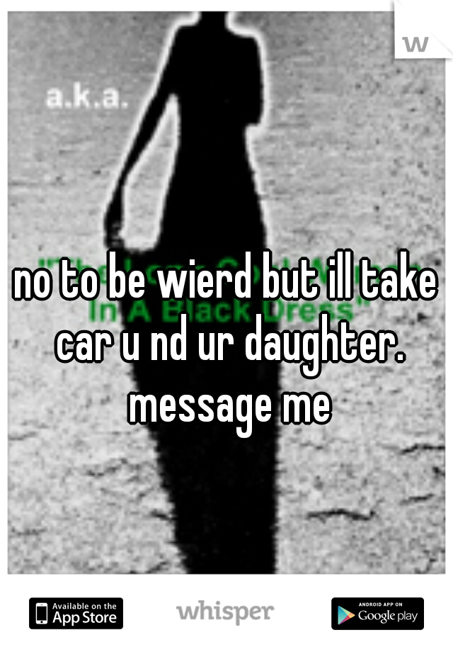no to be wierd but ill take car u nd ur daughter. message me