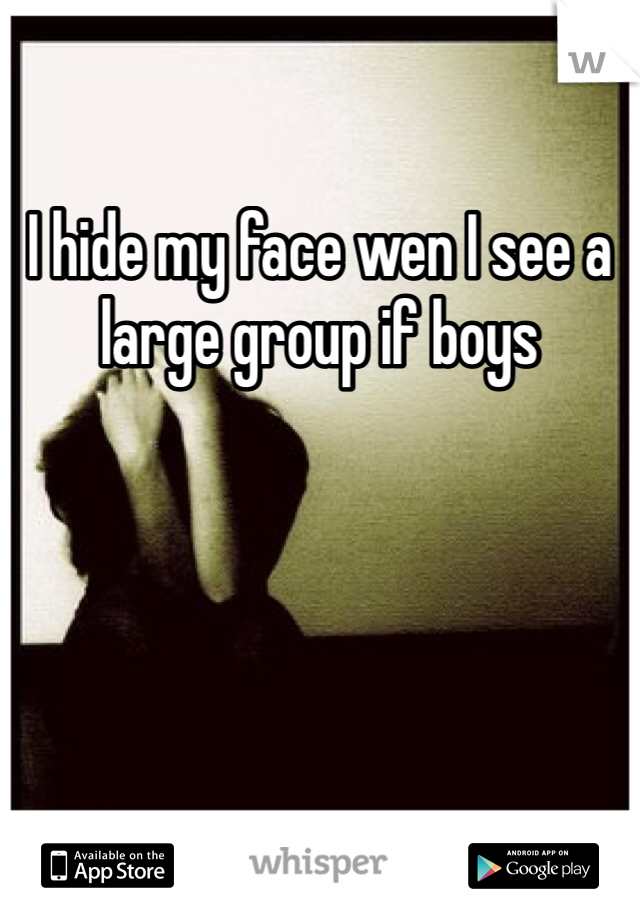 I hide my face wen I see a large group if boys 