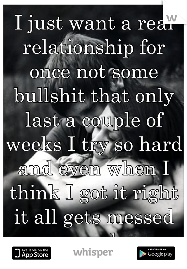 I just want a real relationship for once not some bullshit that only last a couple of weeks I try so hard and even when I think I got it right it all gets messed up somehow 