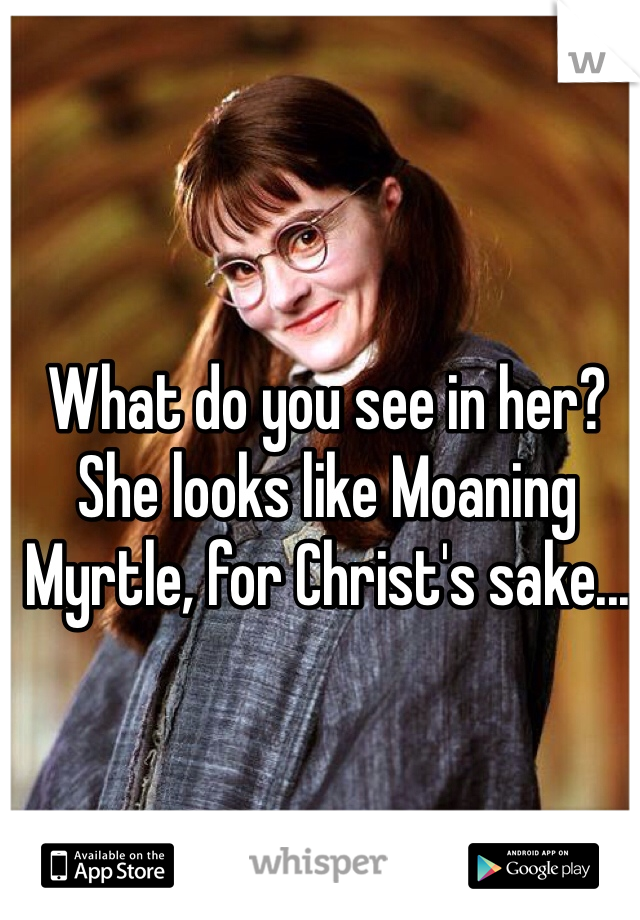 What do you see in her? She looks like Moaning Myrtle, for Christ's sake...