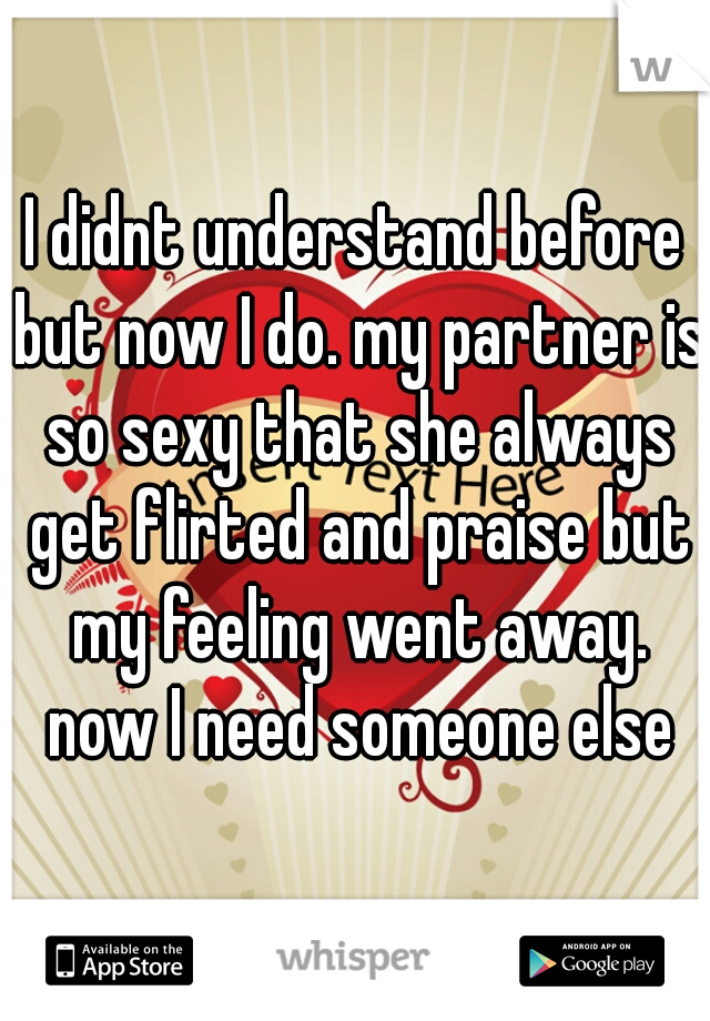 I didnt understand before but now I do. my partner is so sexy that she always get flirted and praise but my feeling went away. now I need someone else
