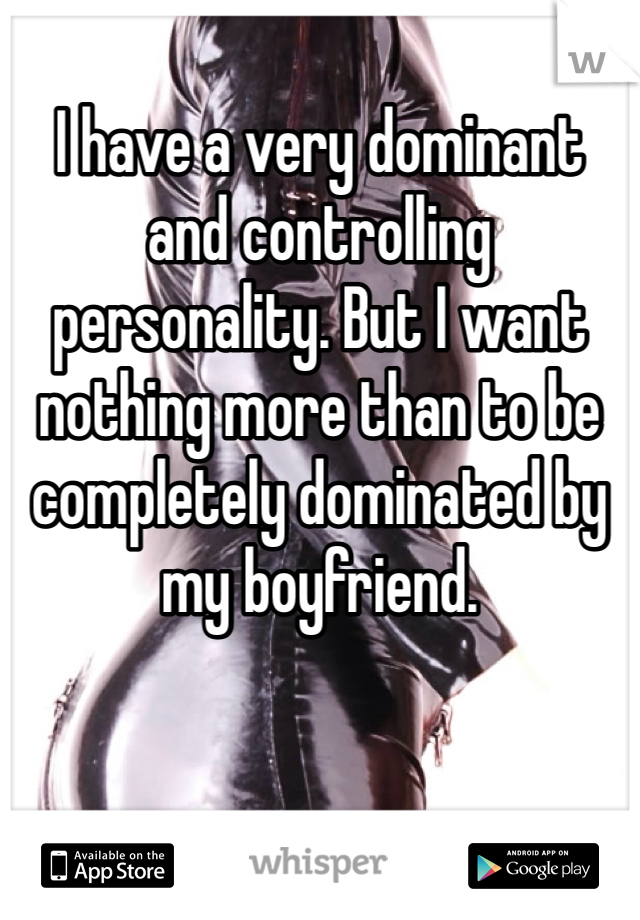 I have a very dominant and controlling personality. But I want nothing more than to be completely dominated by my boyfriend. 