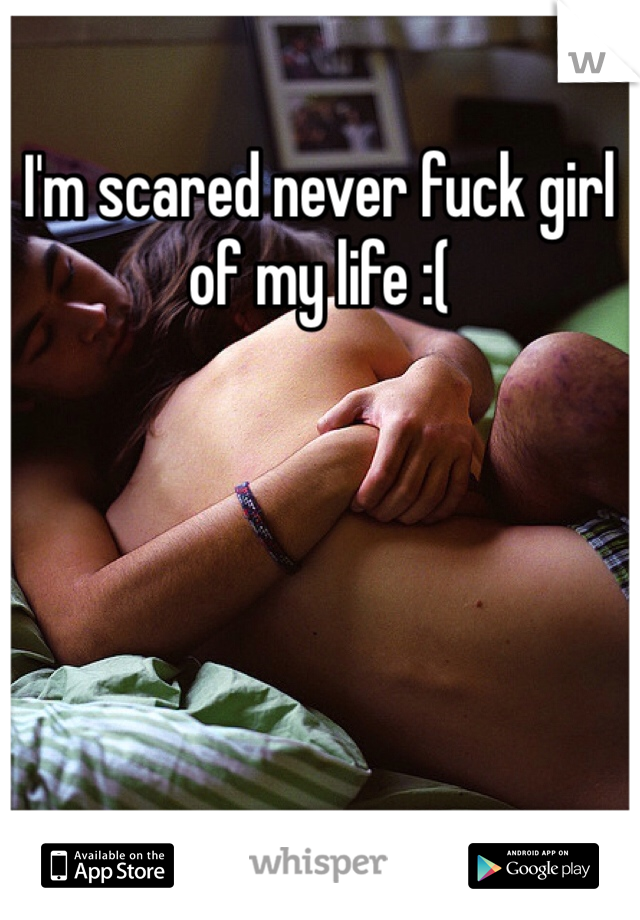 I'm scared never fuck girl of my life :( 
