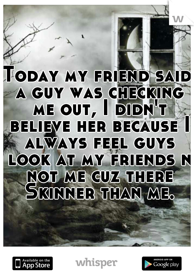 Today my friend said a guy was checking me out, I didn't believe her because I always feel guys look at my friends n not me cuz there Skinner than me.