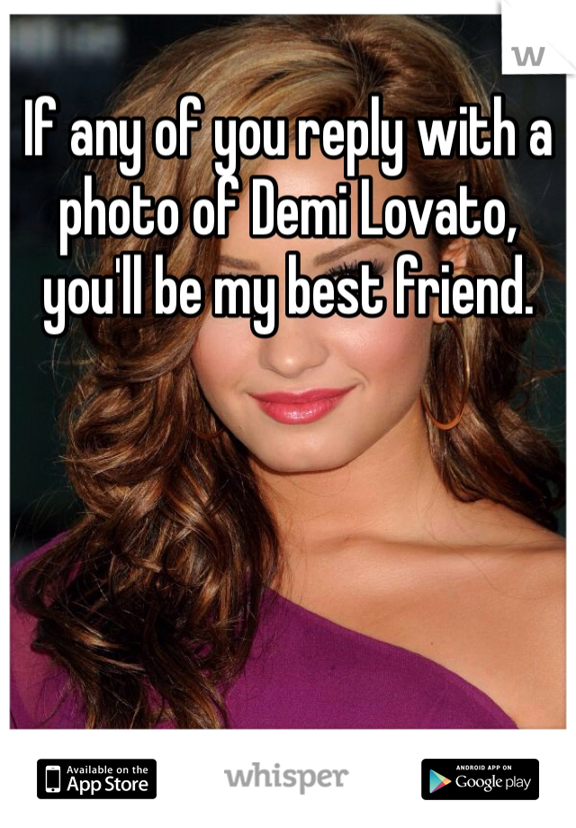 If any of you reply with a photo of Demi Lovato, you'll be my best friend.  