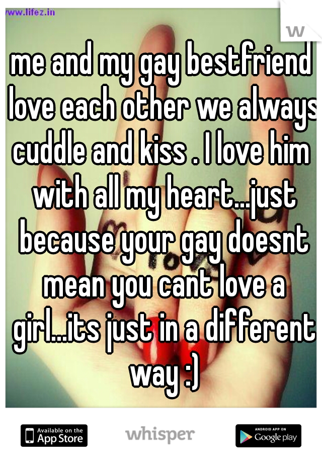 me and my gay bestfriend love each other we always cuddle and kiss . I love him  with all my heart...just because your gay doesnt mean you cant love a girl...its just in a different way :)