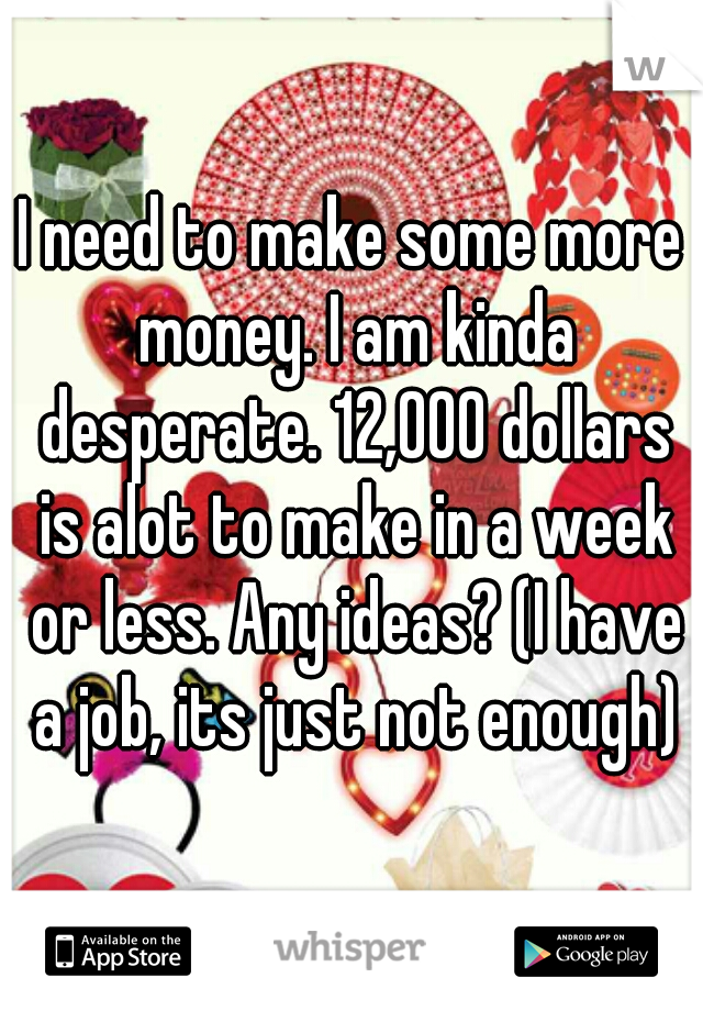 I need to make some more money. I am kinda desperate. 12,000 dollars is alot to make in a week or less. Any ideas? (I have a job, its just not enough)