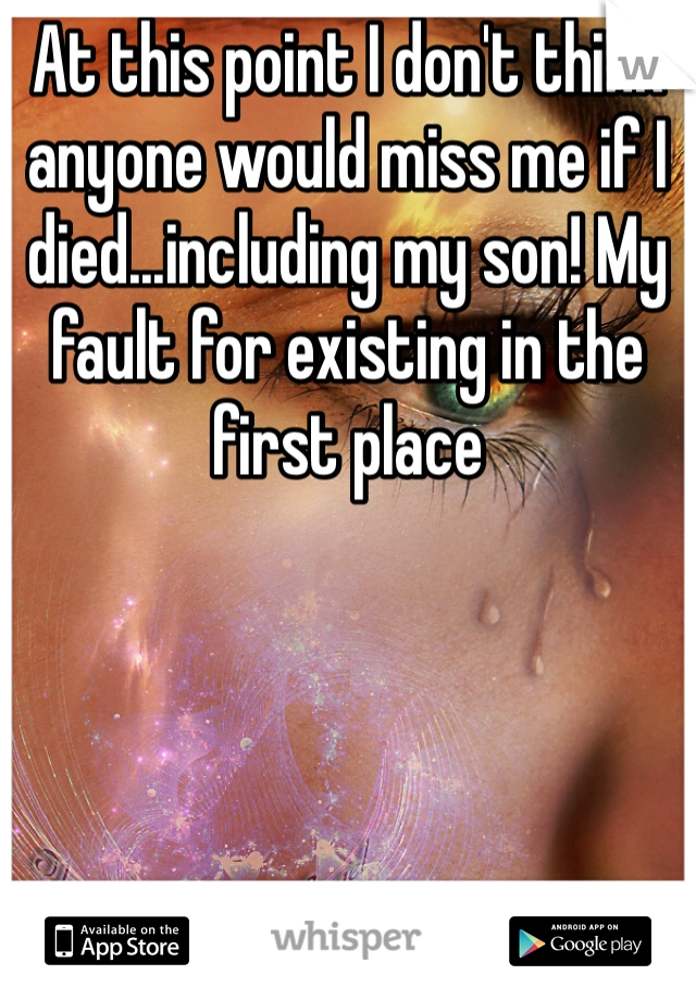 At this point I don't think anyone would miss me if I died...including my son! My fault for existing in the first place