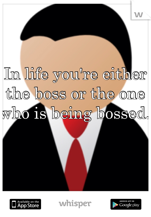 In life you're either the boss or the one who is being bossed. 