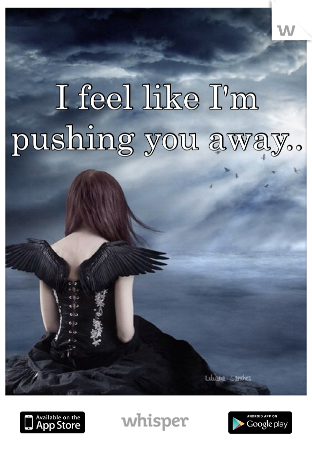 I feel like I'm pushing you away..