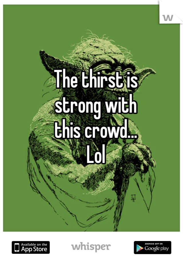 The thirst is 
strong with 
this crowd...
Lol