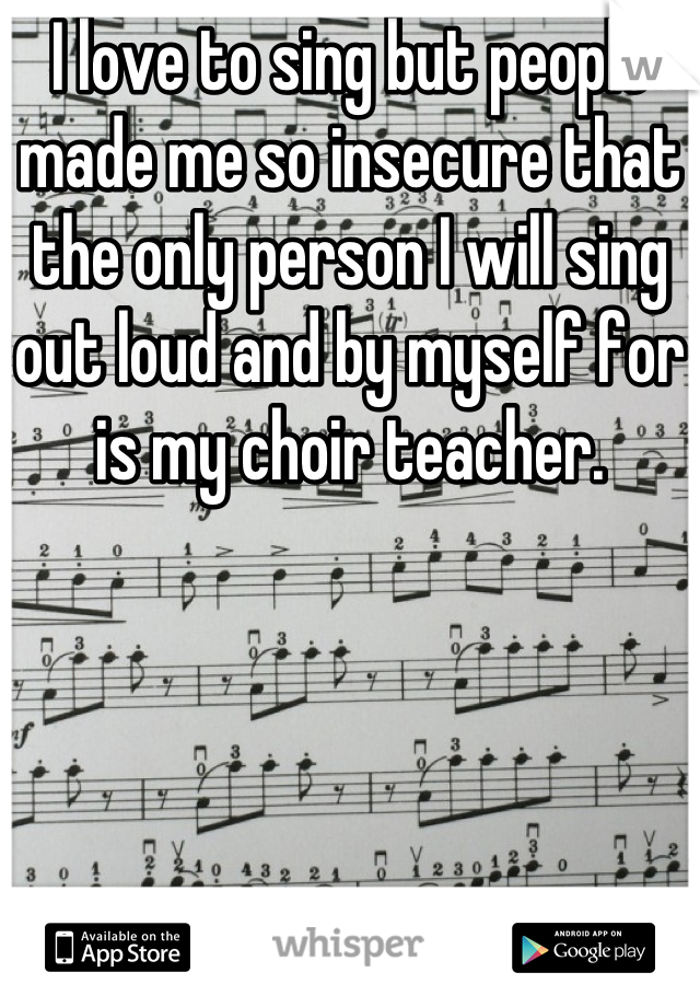 I love to sing but people made me so insecure that the only person I will sing out loud and by myself for is my choir teacher.