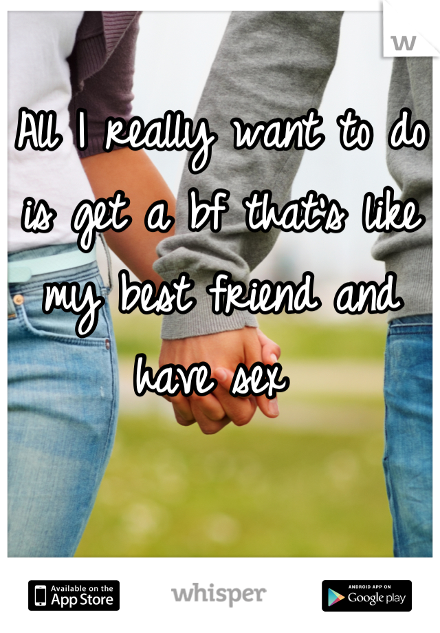 All I really want to do is get a bf that's like my best friend and have sex 