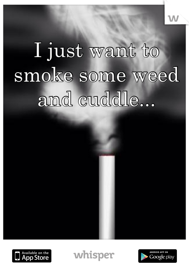 I just want to smoke some weed and cuddle...