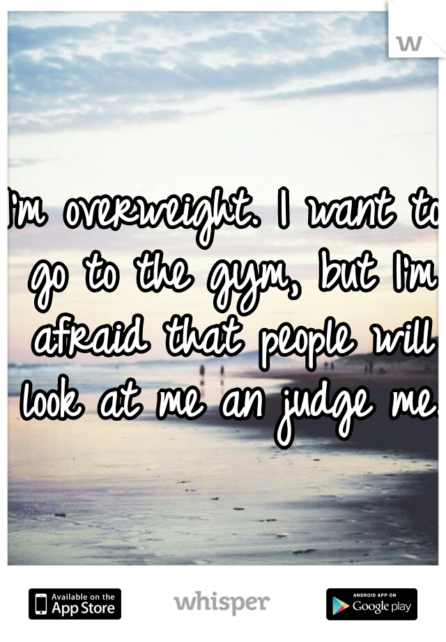 I'm overweight. I want to go to the gym, but I'm afraid that people will look at me an judge me.