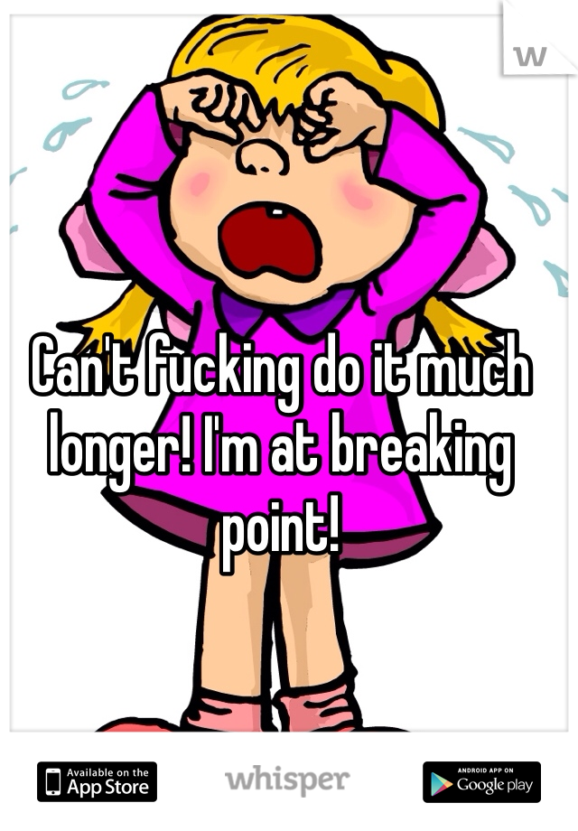 Can't fucking do it much longer! I'm at breaking point! 