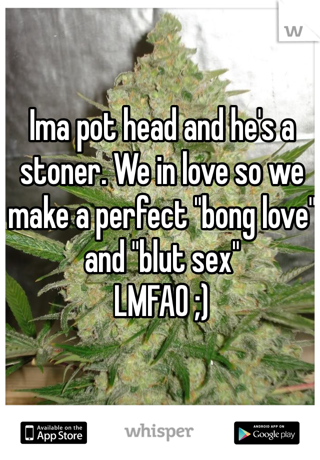 Ima pot head and he's a stoner. We in love so we make a perfect "bong love" and "blut sex"
LMFAO ;)