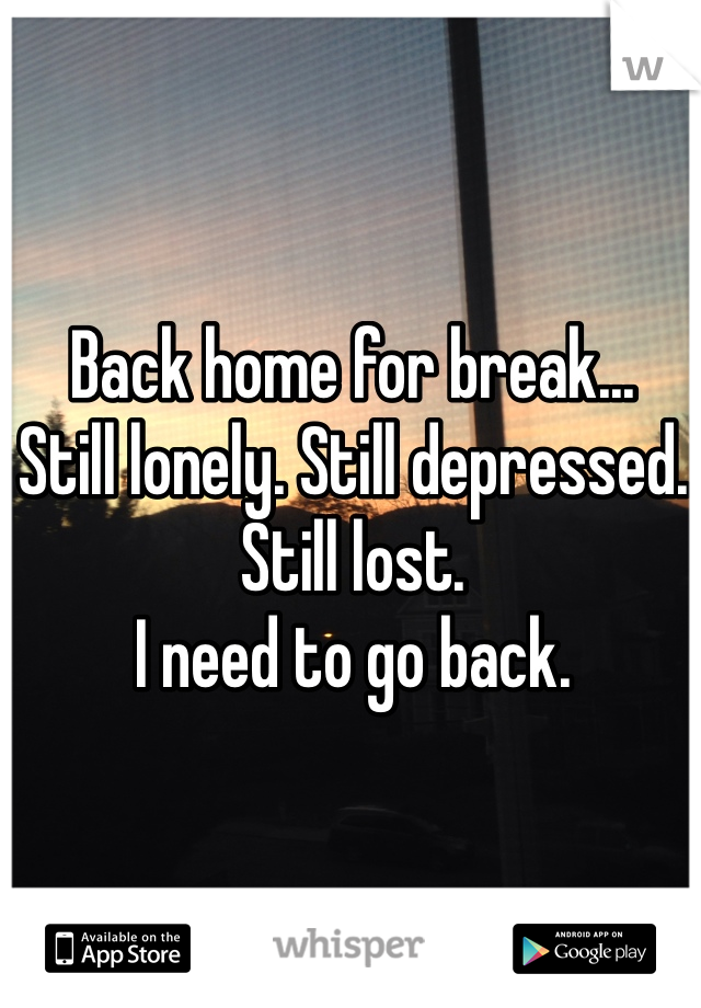 Back home for break... 
Still lonely. Still depressed. 
Still lost. 
I need to go back. 