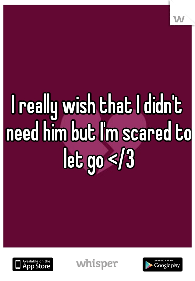 I really wish that I didn't need him but I'm scared to let go </3
