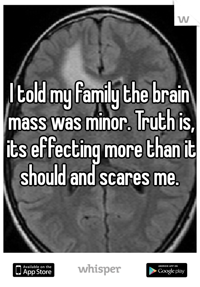 I told my family the brain mass was minor. Truth is, its effecting more than it should and scares me. 