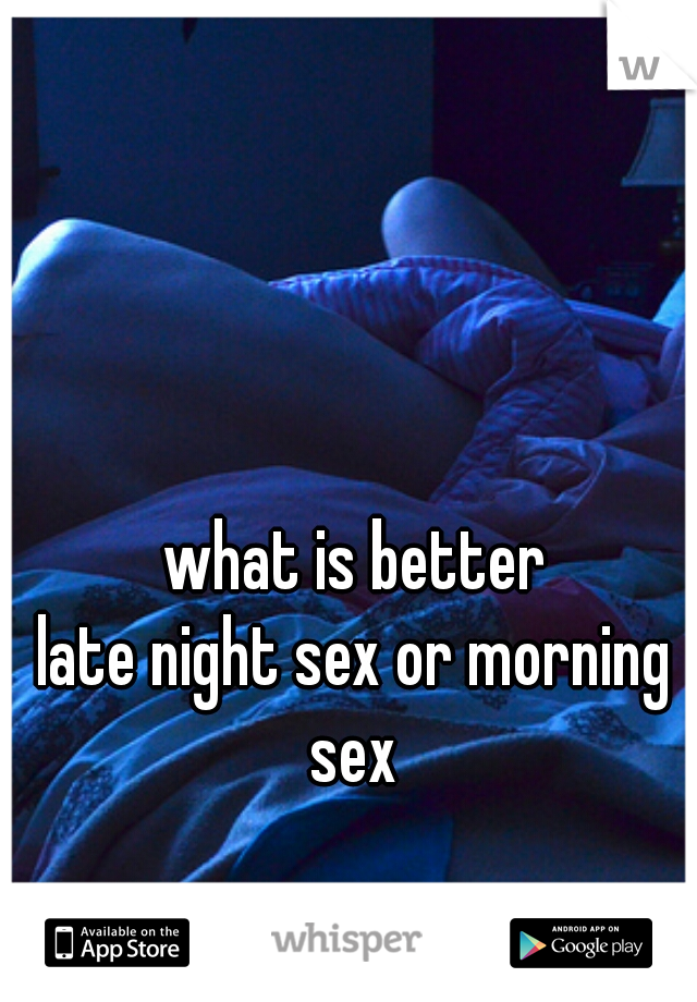 what is better
late night sex or morning sex 
