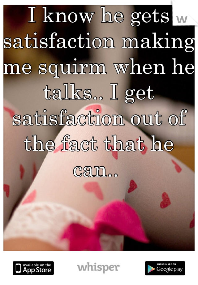 I know he gets satisfaction making me squirm when he talks.. I get satisfaction out of the fact that he can.. 