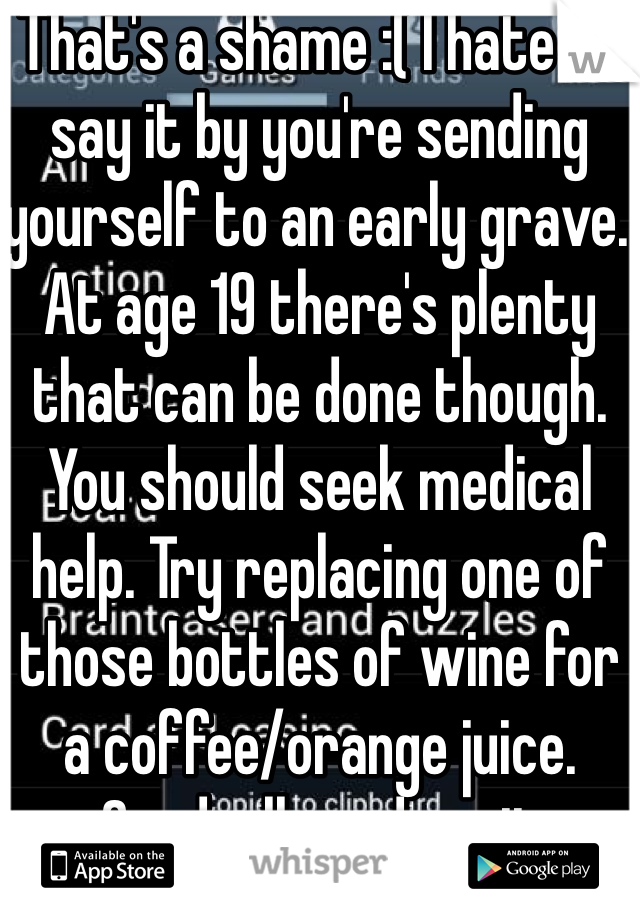 That's a shame :( I hate to say it by you're sending yourself to an early grave. At age 19 there's plenty that can be done though. You should seek medical help. Try replacing one of those bottles of wine for a coffee/orange juice. Gradually reduce it