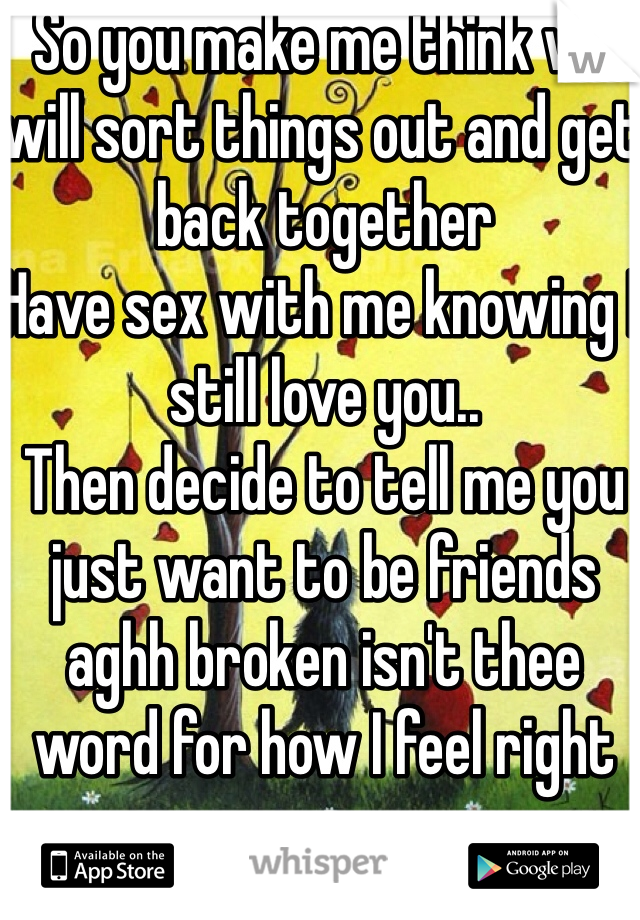 So you make me think we will sort things out and get back together
Have sex with me knowing I still love you..
Then decide to tell me you just want to be friends aghh broken isn't thee word for how I feel right now