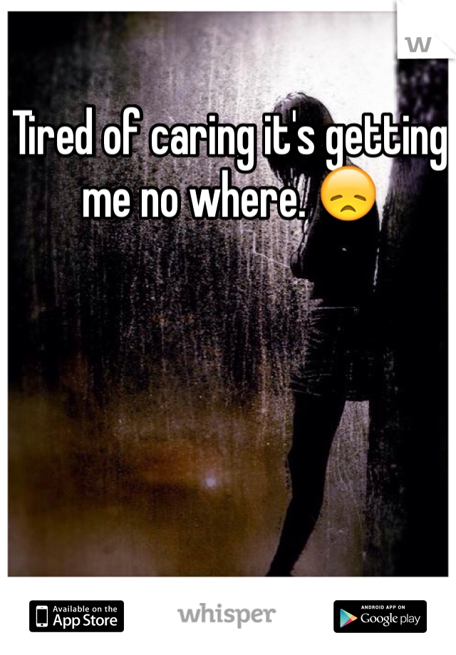 Tired of caring it's getting me no where. 😞