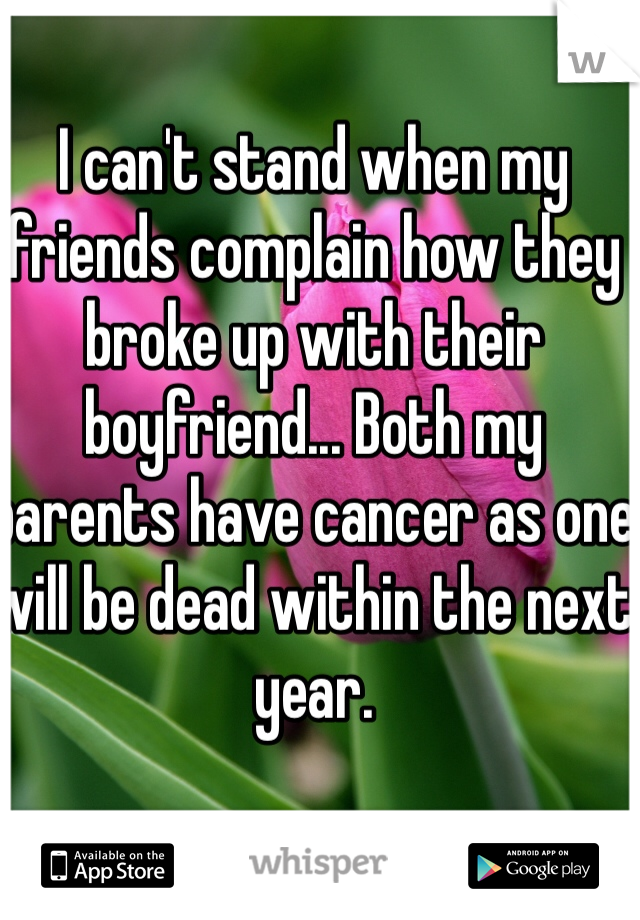 I can't stand when my friends complain how they broke up with their boyfriend... Both my parents have cancer as one will be dead within the next year. 