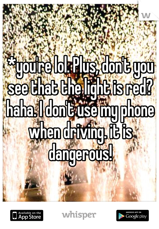 *you're lol. Plus, don't you see that the light is red? haha. I don't use my phone when driving. it is dangerous! 